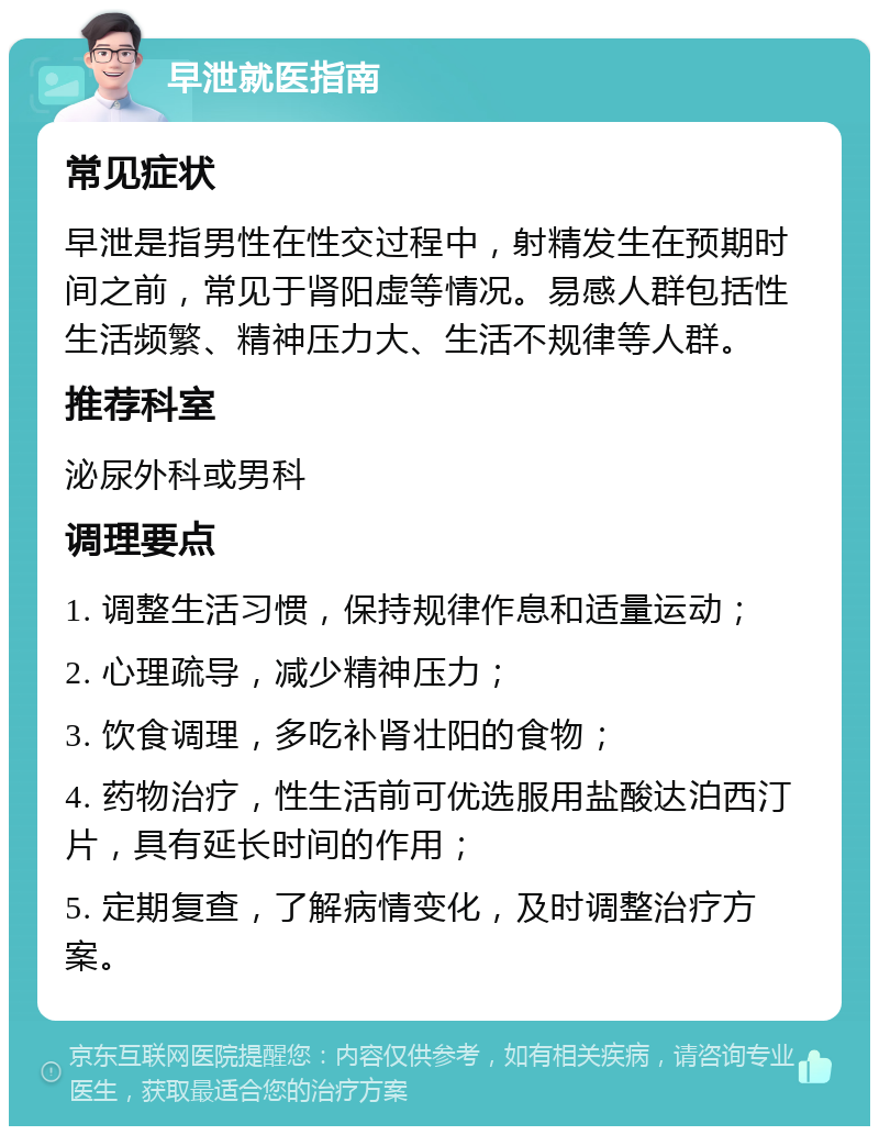 早泄就医指南 常见症状 早泄是指男性在性交过程中，射精发生在预期时间之前，常见于肾阳虚等情况。易感人群包括性生活频繁、精神压力大、生活不规律等人群。 推荐科室 泌尿外科或男科 调理要点 1. 调整生活习惯，保持规律作息和适量运动； 2. 心理疏导，减少精神压力； 3. 饮食调理，多吃补肾壮阳的食物； 4. 药物治疗，性生活前可优选服用盐酸达泊西汀片，具有延长时间的作用； 5. 定期复查，了解病情变化，及时调整治疗方案。