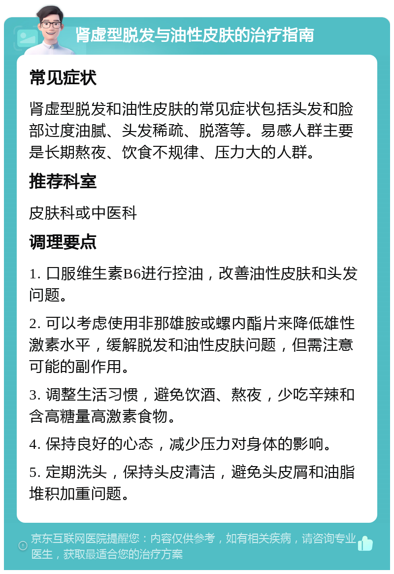 肾虚型脱发与油性皮肤的治疗指南 常见症状 肾虚型脱发和油性皮肤的常见症状包括头发和脸部过度油腻、头发稀疏、脱落等。易感人群主要是长期熬夜、饮食不规律、压力大的人群。 推荐科室 皮肤科或中医科 调理要点 1. 口服维生素B6进行控油，改善油性皮肤和头发问题。 2. 可以考虑使用非那雄胺或螺内酯片来降低雄性激素水平，缓解脱发和油性皮肤问题，但需注意可能的副作用。 3. 调整生活习惯，避免饮酒、熬夜，少吃辛辣和含高糖量高激素食物。 4. 保持良好的心态，减少压力对身体的影响。 5. 定期洗头，保持头皮清洁，避免头皮屑和油脂堆积加重问题。