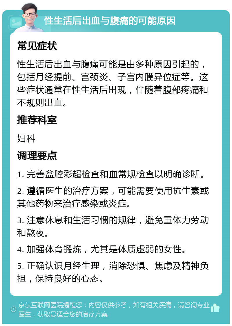 性生活后出血与腹痛的可能原因 常见症状 性生活后出血与腹痛可能是由多种原因引起的，包括月经提前、宫颈炎、子宫内膜异位症等。这些症状通常在性生活后出现，伴随着腹部疼痛和不规则出血。 推荐科室 妇科 调理要点 1. 完善盆腔彩超检查和血常规检查以明确诊断。 2. 遵循医生的治疗方案，可能需要使用抗生素或其他药物来治疗感染或炎症。 3. 注意休息和生活习惯的规律，避免重体力劳动和熬夜。 4. 加强体育锻炼，尤其是体质虚弱的女性。 5. 正确认识月经生理，消除恐惧、焦虑及精神负担，保持良好的心态。