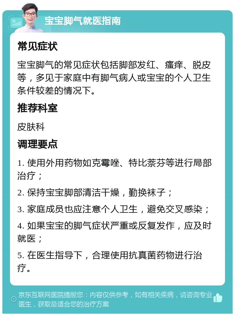 宝宝脚气就医指南 常见症状 宝宝脚气的常见症状包括脚部发红、瘙痒、脱皮等，多见于家庭中有脚气病人或宝宝的个人卫生条件较差的情况下。 推荐科室 皮肤科 调理要点 1. 使用外用药物如克霉唑、特比萘芬等进行局部治疗； 2. 保持宝宝脚部清洁干燥，勤换袜子； 3. 家庭成员也应注意个人卫生，避免交叉感染； 4. 如果宝宝的脚气症状严重或反复发作，应及时就医； 5. 在医生指导下，合理使用抗真菌药物进行治疗。