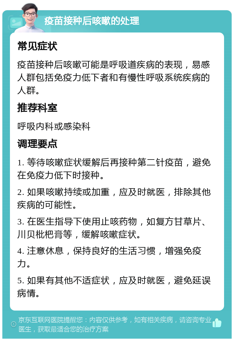 疫苗接种后咳嗽的处理 常见症状 疫苗接种后咳嗽可能是呼吸道疾病的表现，易感人群包括免疫力低下者和有慢性呼吸系统疾病的人群。 推荐科室 呼吸内科或感染科 调理要点 1. 等待咳嗽症状缓解后再接种第二针疫苗，避免在免疫力低下时接种。 2. 如果咳嗽持续或加重，应及时就医，排除其他疾病的可能性。 3. 在医生指导下使用止咳药物，如复方甘草片、川贝枇杷膏等，缓解咳嗽症状。 4. 注意休息，保持良好的生活习惯，增强免疫力。 5. 如果有其他不适症状，应及时就医，避免延误病情。