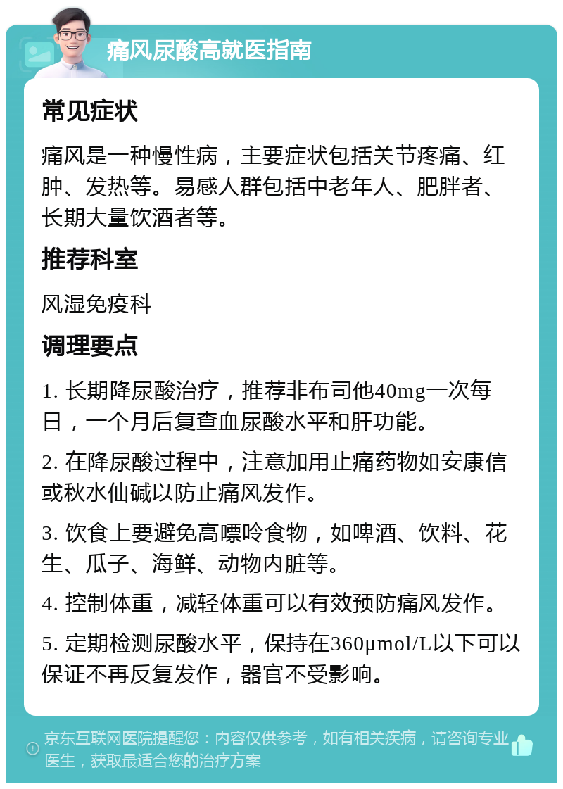 痛风尿酸高就医指南 常见症状 痛风是一种慢性病，主要症状包括关节疼痛、红肿、发热等。易感人群包括中老年人、肥胖者、长期大量饮酒者等。 推荐科室 风湿免疫科 调理要点 1. 长期降尿酸治疗，推荐非布司他40mg一次每日，一个月后复查血尿酸水平和肝功能。 2. 在降尿酸过程中，注意加用止痛药物如安康信或秋水仙碱以防止痛风发作。 3. 饮食上要避免高嘌呤食物，如啤酒、饮料、花生、瓜子、海鲜、动物内脏等。 4. 控制体重，减轻体重可以有效预防痛风发作。 5. 定期检测尿酸水平，保持在360μmol/L以下可以保证不再反复发作，器官不受影响。