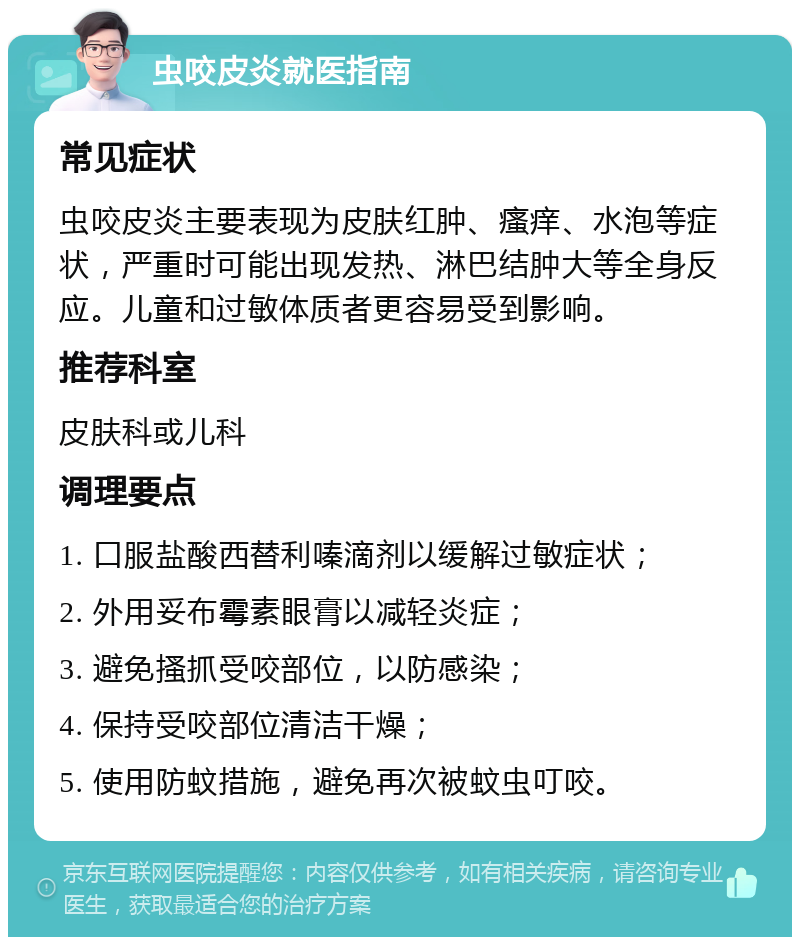 虫咬皮炎就医指南 常见症状 虫咬皮炎主要表现为皮肤红肿、瘙痒、水泡等症状，严重时可能出现发热、淋巴结肿大等全身反应。儿童和过敏体质者更容易受到影响。 推荐科室 皮肤科或儿科 调理要点 1. 口服盐酸西替利嗪滴剂以缓解过敏症状； 2. 外用妥布霉素眼膏以减轻炎症； 3. 避免搔抓受咬部位，以防感染； 4. 保持受咬部位清洁干燥； 5. 使用防蚊措施，避免再次被蚊虫叮咬。