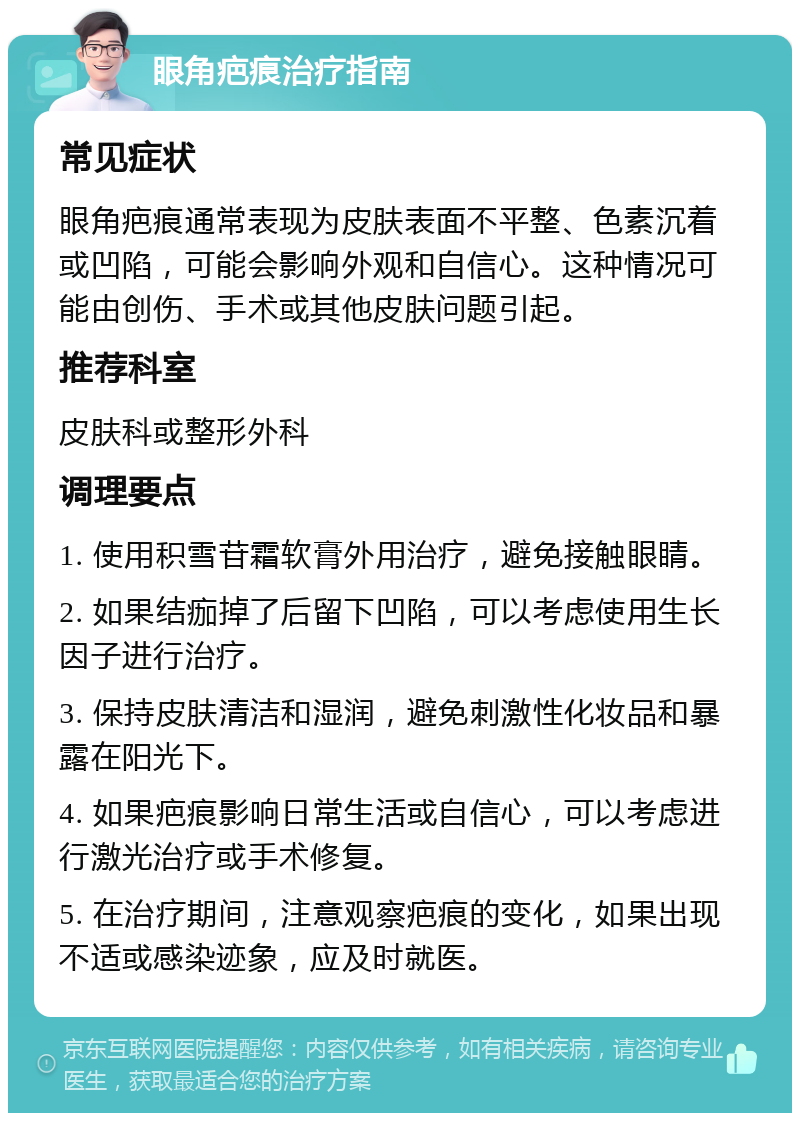 眼角疤痕治疗指南 常见症状 眼角疤痕通常表现为皮肤表面不平整、色素沉着或凹陷，可能会影响外观和自信心。这种情况可能由创伤、手术或其他皮肤问题引起。 推荐科室 皮肤科或整形外科 调理要点 1. 使用积雪苷霜软膏外用治疗，避免接触眼睛。 2. 如果结痂掉了后留下凹陷，可以考虑使用生长因子进行治疗。 3. 保持皮肤清洁和湿润，避免刺激性化妆品和暴露在阳光下。 4. 如果疤痕影响日常生活或自信心，可以考虑进行激光治疗或手术修复。 5. 在治疗期间，注意观察疤痕的变化，如果出现不适或感染迹象，应及时就医。