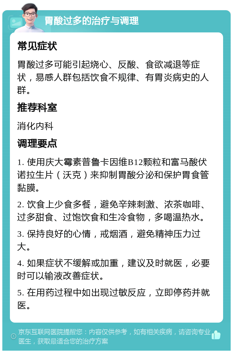 胃酸过多的治疗与调理 常见症状 胃酸过多可能引起烧心、反酸、食欲减退等症状，易感人群包括饮食不规律、有胃炎病史的人群。 推荐科室 消化内科 调理要点 1. 使用庆大霉素普鲁卡因维B12颗粒和富马酸伏诺拉生片（沃克）来抑制胃酸分泌和保护胃食管黏膜。 2. 饮食上少食多餐，避免辛辣刺激、浓茶咖啡、过多甜食、过饱饮食和生冷食物，多喝温热水。 3. 保持良好的心情，戒烟酒，避免精神压力过大。 4. 如果症状不缓解或加重，建议及时就医，必要时可以输液改善症状。 5. 在用药过程中如出现过敏反应，立即停药并就医。