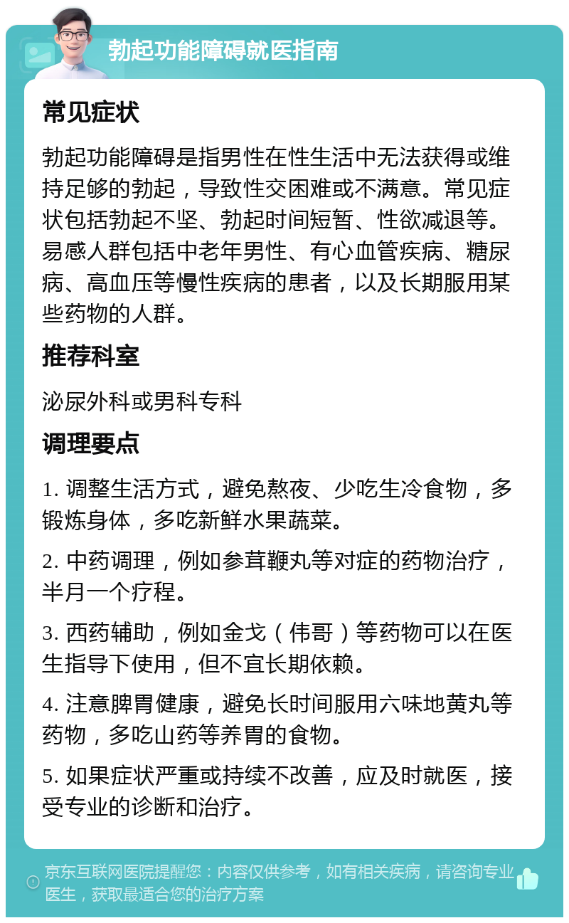 勃起功能障碍就医指南 常见症状 勃起功能障碍是指男性在性生活中无法获得或维持足够的勃起，导致性交困难或不满意。常见症状包括勃起不坚、勃起时间短暂、性欲减退等。易感人群包括中老年男性、有心血管疾病、糖尿病、高血压等慢性疾病的患者，以及长期服用某些药物的人群。 推荐科室 泌尿外科或男科专科 调理要点 1. 调整生活方式，避免熬夜、少吃生冷食物，多锻炼身体，多吃新鲜水果蔬菜。 2. 中药调理，例如参茸鞭丸等对症的药物治疗，半月一个疗程。 3. 西药辅助，例如金戈（伟哥）等药物可以在医生指导下使用，但不宜长期依赖。 4. 注意脾胃健康，避免长时间服用六味地黄丸等药物，多吃山药等养胃的食物。 5. 如果症状严重或持续不改善，应及时就医，接受专业的诊断和治疗。