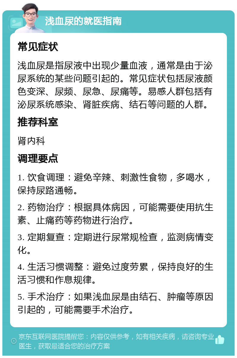 浅血尿的就医指南 常见症状 浅血尿是指尿液中出现少量血液，通常是由于泌尿系统的某些问题引起的。常见症状包括尿液颜色变深、尿频、尿急、尿痛等。易感人群包括有泌尿系统感染、肾脏疾病、结石等问题的人群。 推荐科室 肾内科 调理要点 1. 饮食调理：避免辛辣、刺激性食物，多喝水，保持尿路通畅。 2. 药物治疗：根据具体病因，可能需要使用抗生素、止痛药等药物进行治疗。 3. 定期复查：定期进行尿常规检查，监测病情变化。 4. 生活习惯调整：避免过度劳累，保持良好的生活习惯和作息规律。 5. 手术治疗：如果浅血尿是由结石、肿瘤等原因引起的，可能需要手术治疗。