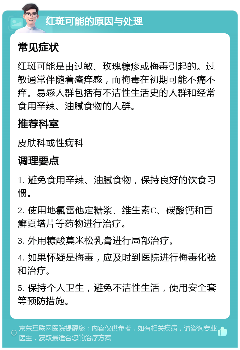 红斑可能的原因与处理 常见症状 红斑可能是由过敏、玫瑰糠疹或梅毒引起的。过敏通常伴随着瘙痒感，而梅毒在初期可能不痛不痒。易感人群包括有不洁性生活史的人群和经常食用辛辣、油腻食物的人群。 推荐科室 皮肤科或性病科 调理要点 1. 避免食用辛辣、油腻食物，保持良好的饮食习惯。 2. 使用地氯雷他定糖浆、维生素C、碳酸钙和百癣夏塔片等药物进行治疗。 3. 外用糠酸莫米松乳膏进行局部治疗。 4. 如果怀疑是梅毒，应及时到医院进行梅毒化验和治疗。 5. 保持个人卫生，避免不洁性生活，使用安全套等预防措施。