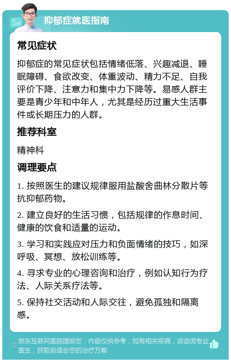 抑郁症就医指南 常见症状 抑郁症的常见症状包括情绪低落、兴趣减退、睡眠障碍、食欲改变、体重波动、精力不足、自我评价下降、注意力和集中力下降等。易感人群主要是青少年和中年人，尤其是经历过重大生活事件或长期压力的人群。 推荐科室 精神科 调理要点 1. 按照医生的建议规律服用盐酸舍曲林分散片等抗抑郁药物。 2. 建立良好的生活习惯，包括规律的作息时间、健康的饮食和适量的运动。 3. 学习和实践应对压力和负面情绪的技巧，如深呼吸、冥想、放松训练等。 4. 寻求专业的心理咨询和治疗，例如认知行为疗法、人际关系疗法等。 5. 保持社交活动和人际交往，避免孤独和隔离感。