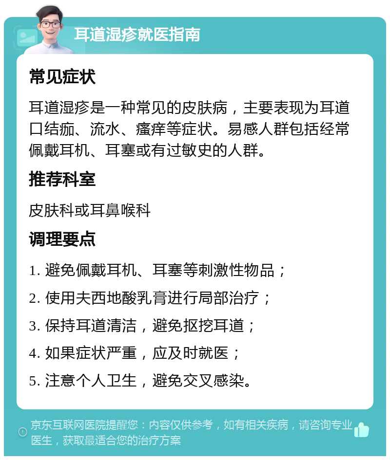 耳道湿疹就医指南 常见症状 耳道湿疹是一种常见的皮肤病，主要表现为耳道口结痂、流水、瘙痒等症状。易感人群包括经常佩戴耳机、耳塞或有过敏史的人群。 推荐科室 皮肤科或耳鼻喉科 调理要点 1. 避免佩戴耳机、耳塞等刺激性物品； 2. 使用夫西地酸乳膏进行局部治疗； 3. 保持耳道清洁，避免抠挖耳道； 4. 如果症状严重，应及时就医； 5. 注意个人卫生，避免交叉感染。