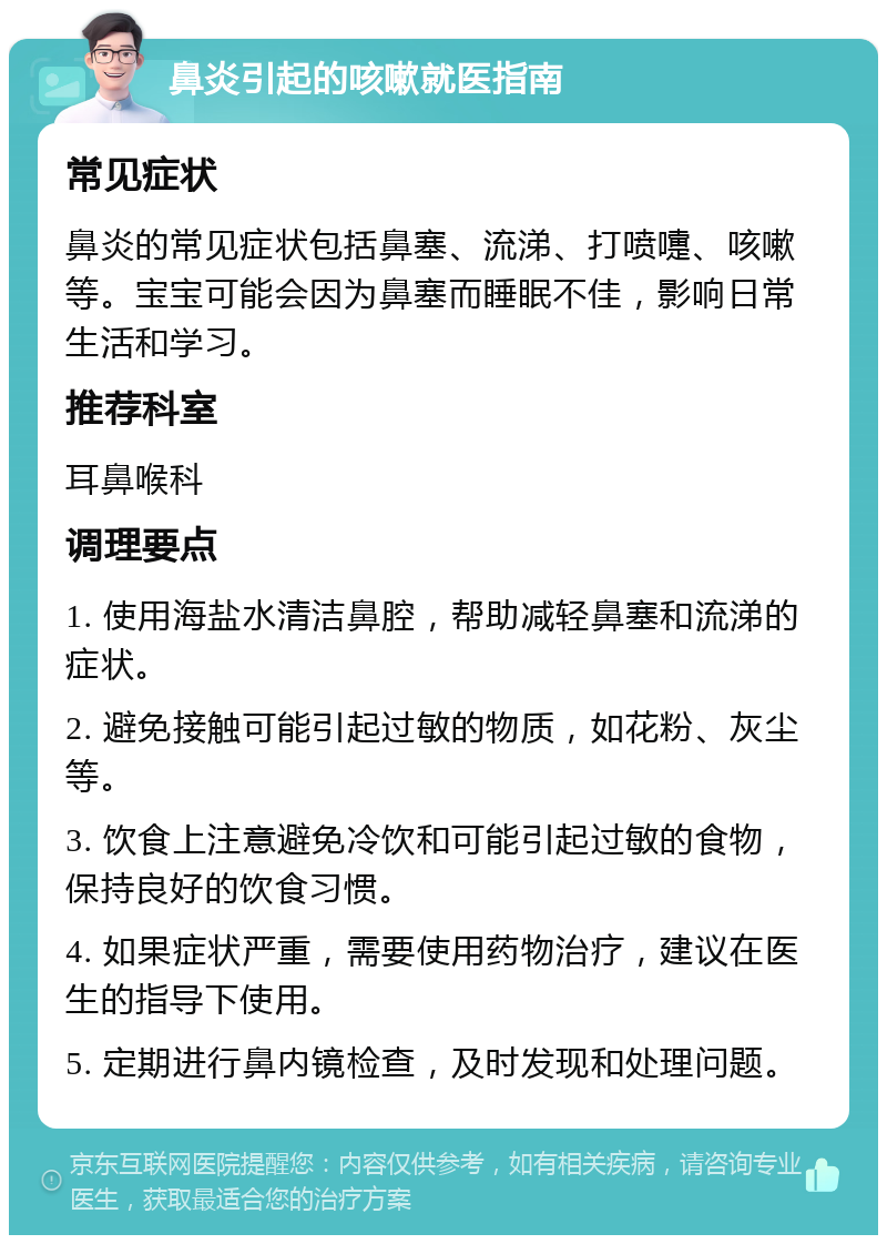 鼻炎引起的咳嗽就医指南 常见症状 鼻炎的常见症状包括鼻塞、流涕、打喷嚏、咳嗽等。宝宝可能会因为鼻塞而睡眠不佳，影响日常生活和学习。 推荐科室 耳鼻喉科 调理要点 1. 使用海盐水清洁鼻腔，帮助减轻鼻塞和流涕的症状。 2. 避免接触可能引起过敏的物质，如花粉、灰尘等。 3. 饮食上注意避免冷饮和可能引起过敏的食物，保持良好的饮食习惯。 4. 如果症状严重，需要使用药物治疗，建议在医生的指导下使用。 5. 定期进行鼻内镜检查，及时发现和处理问题。