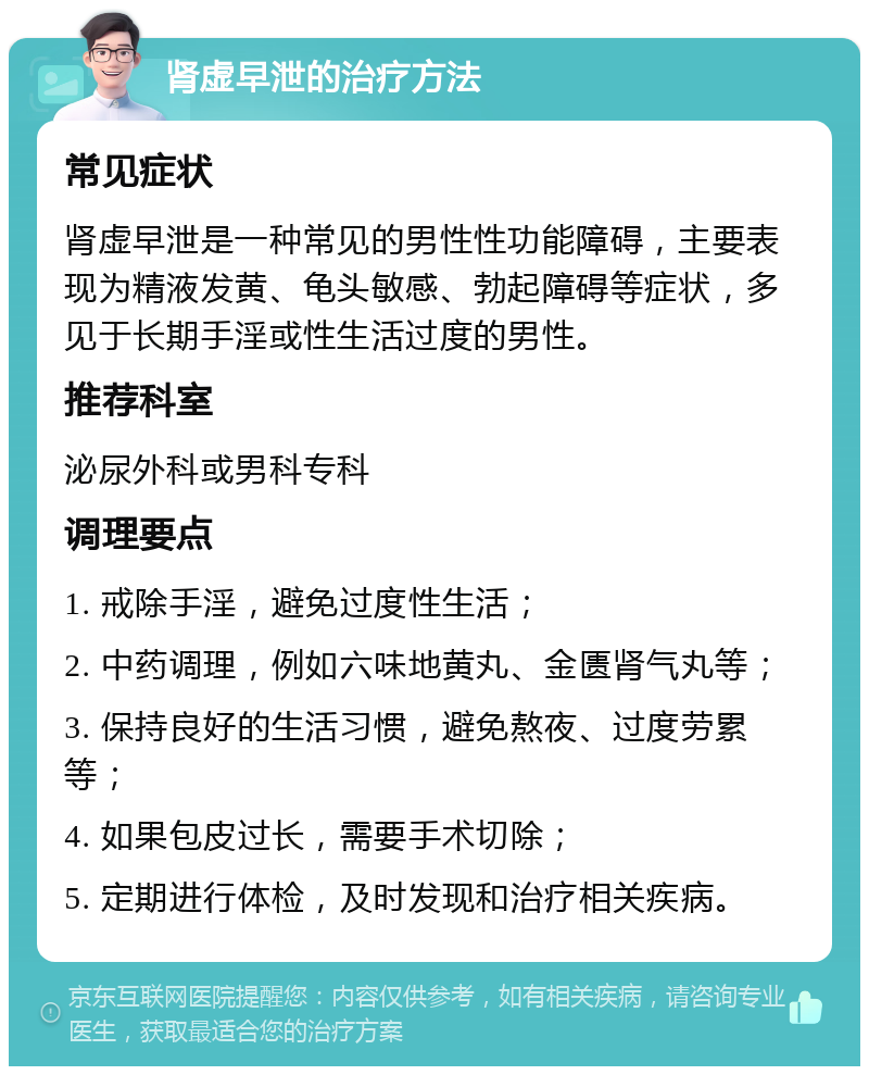 肾虚早泄的治疗方法 常见症状 肾虚早泄是一种常见的男性性功能障碍，主要表现为精液发黄、龟头敏感、勃起障碍等症状，多见于长期手淫或性生活过度的男性。 推荐科室 泌尿外科或男科专科 调理要点 1. 戒除手淫，避免过度性生活； 2. 中药调理，例如六味地黄丸、金匮肾气丸等； 3. 保持良好的生活习惯，避免熬夜、过度劳累等； 4. 如果包皮过长，需要手术切除； 5. 定期进行体检，及时发现和治疗相关疾病。