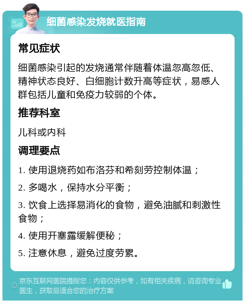 细菌感染发烧就医指南 常见症状 细菌感染引起的发烧通常伴随着体温忽高忽低、精神状态良好、白细胞计数升高等症状，易感人群包括儿童和免疫力较弱的个体。 推荐科室 儿科或内科 调理要点 1. 使用退烧药如布洛芬和希刻劳控制体温； 2. 多喝水，保持水分平衡； 3. 饮食上选择易消化的食物，避免油腻和刺激性食物； 4. 使用开塞露缓解便秘； 5. 注意休息，避免过度劳累。