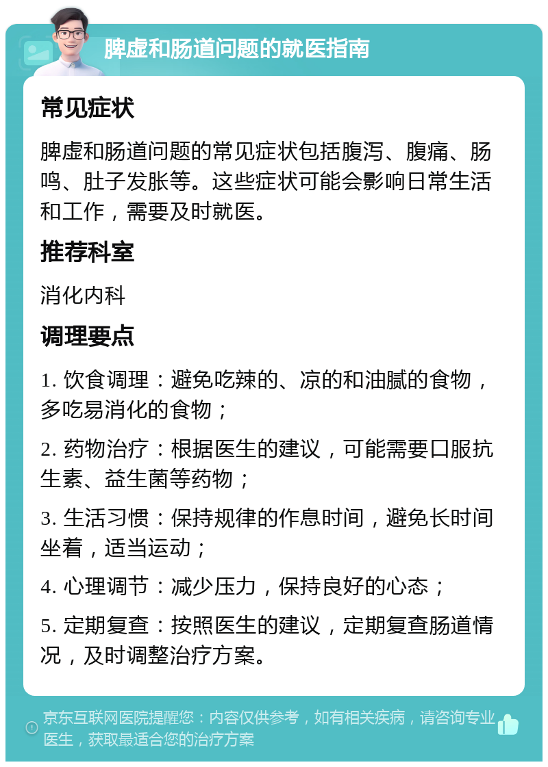 脾虚和肠道问题的就医指南 常见症状 脾虚和肠道问题的常见症状包括腹泻、腹痛、肠鸣、肚子发胀等。这些症状可能会影响日常生活和工作，需要及时就医。 推荐科室 消化内科 调理要点 1. 饮食调理：避免吃辣的、凉的和油腻的食物，多吃易消化的食物； 2. 药物治疗：根据医生的建议，可能需要口服抗生素、益生菌等药物； 3. 生活习惯：保持规律的作息时间，避免长时间坐着，适当运动； 4. 心理调节：减少压力，保持良好的心态； 5. 定期复查：按照医生的建议，定期复查肠道情况，及时调整治疗方案。