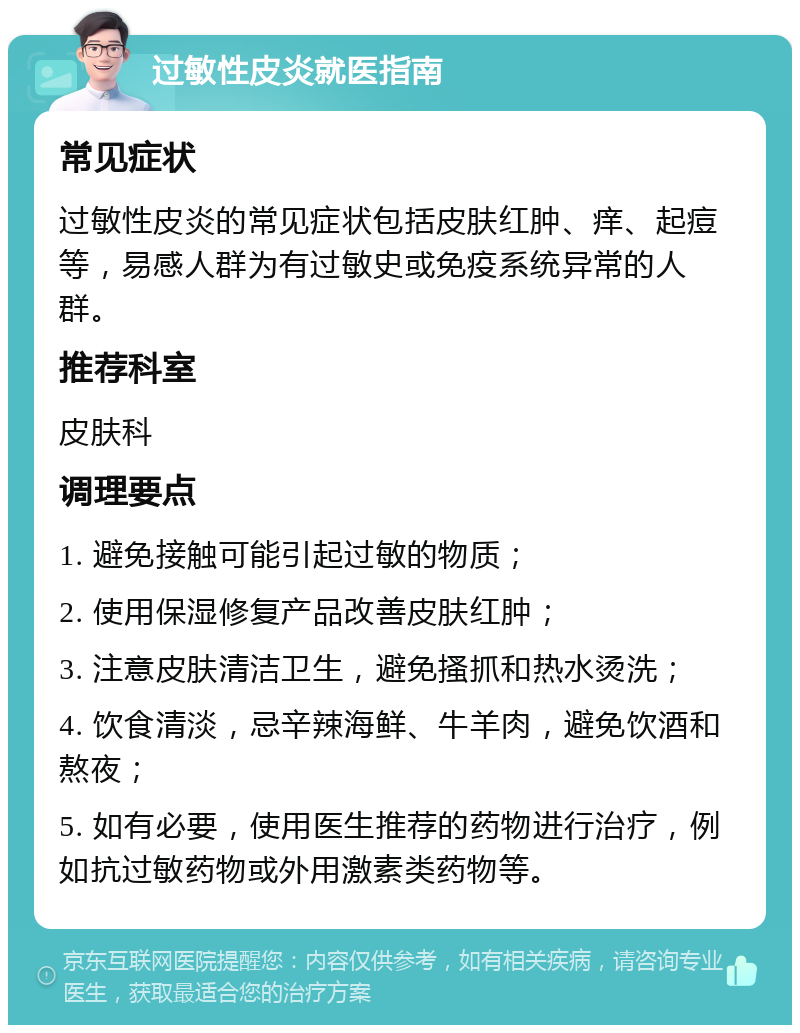 过敏性皮炎就医指南 常见症状 过敏性皮炎的常见症状包括皮肤红肿、痒、起痘等，易感人群为有过敏史或免疫系统异常的人群。 推荐科室 皮肤科 调理要点 1. 避免接触可能引起过敏的物质； 2. 使用保湿修复产品改善皮肤红肿； 3. 注意皮肤清洁卫生，避免搔抓和热水烫洗； 4. 饮食清淡，忌辛辣海鲜、牛羊肉，避免饮酒和熬夜； 5. 如有必要，使用医生推荐的药物进行治疗，例如抗过敏药物或外用激素类药物等。