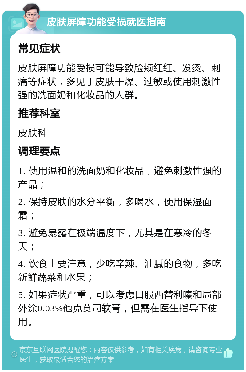 皮肤屏障功能受损就医指南 常见症状 皮肤屏障功能受损可能导致脸颊红红、发烫、刺痛等症状，多见于皮肤干燥、过敏或使用刺激性强的洗面奶和化妆品的人群。 推荐科室 皮肤科 调理要点 1. 使用温和的洗面奶和化妆品，避免刺激性强的产品； 2. 保持皮肤的水分平衡，多喝水，使用保湿面霜； 3. 避免暴露在极端温度下，尤其是在寒冷的冬天； 4. 饮食上要注意，少吃辛辣、油腻的食物，多吃新鲜蔬菜和水果； 5. 如果症状严重，可以考虑口服西替利嗪和局部外涂0.03%他克莫司软膏，但需在医生指导下使用。