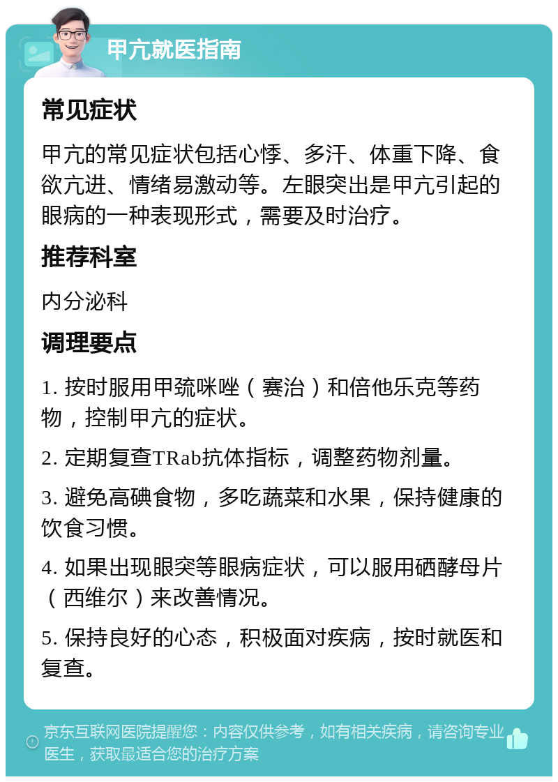 甲亢就医指南 常见症状 甲亢的常见症状包括心悸、多汗、体重下降、食欲亢进、情绪易激动等。左眼突出是甲亢引起的眼病的一种表现形式，需要及时治疗。 推荐科室 内分泌科 调理要点 1. 按时服用甲巯咪唑（赛治）和倍他乐克等药物，控制甲亢的症状。 2. 定期复查TRab抗体指标，调整药物剂量。 3. 避免高碘食物，多吃蔬菜和水果，保持健康的饮食习惯。 4. 如果出现眼突等眼病症状，可以服用硒酵母片（西维尔）来改善情况。 5. 保持良好的心态，积极面对疾病，按时就医和复查。