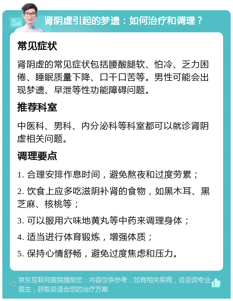 肾阴虚引起的梦遗：如何治疗和调理？ 常见症状 肾阴虚的常见症状包括腰酸腿软、怕冷、乏力困倦、睡眠质量下降、口干口苦等。男性可能会出现梦遗、早泄等性功能障碍问题。 推荐科室 中医科、男科、内分泌科等科室都可以就诊肾阴虚相关问题。 调理要点 1. 合理安排作息时间，避免熬夜和过度劳累； 2. 饮食上应多吃滋阴补肾的食物，如黑木耳、黑芝麻、核桃等； 3. 可以服用六味地黄丸等中药来调理身体； 4. 适当进行体育锻炼，增强体质； 5. 保持心情舒畅，避免过度焦虑和压力。