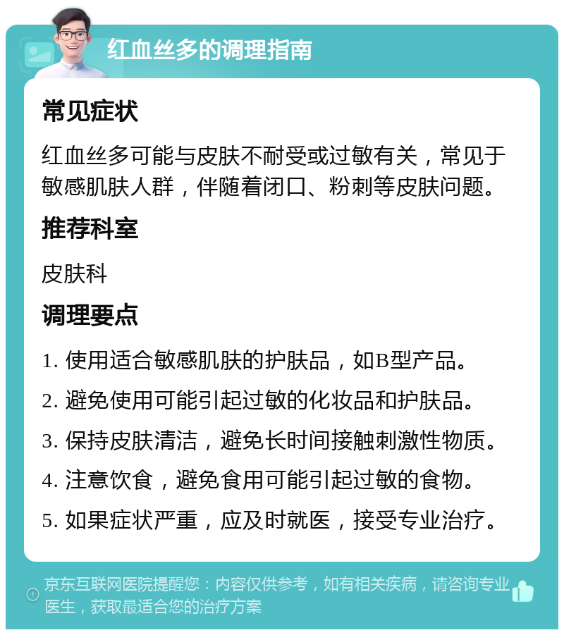 红血丝多的调理指南 常见症状 红血丝多可能与皮肤不耐受或过敏有关，常见于敏感肌肤人群，伴随着闭口、粉刺等皮肤问题。 推荐科室 皮肤科 调理要点 1. 使用适合敏感肌肤的护肤品，如B型产品。 2. 避免使用可能引起过敏的化妆品和护肤品。 3. 保持皮肤清洁，避免长时间接触刺激性物质。 4. 注意饮食，避免食用可能引起过敏的食物。 5. 如果症状严重，应及时就医，接受专业治疗。