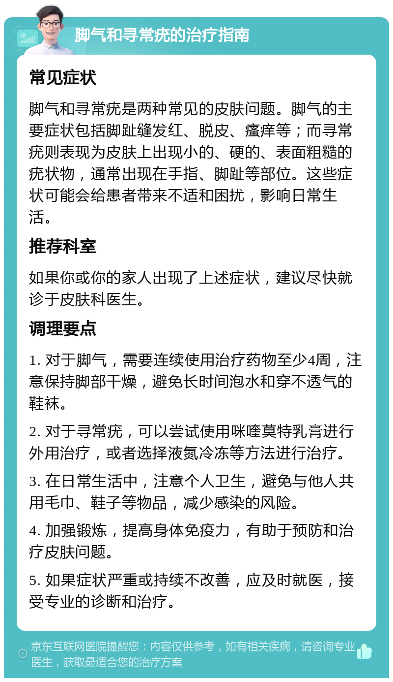 脚气和寻常疣的治疗指南 常见症状 脚气和寻常疣是两种常见的皮肤问题。脚气的主要症状包括脚趾缝发红、脱皮、瘙痒等；而寻常疣则表现为皮肤上出现小的、硬的、表面粗糙的疣状物，通常出现在手指、脚趾等部位。这些症状可能会给患者带来不适和困扰，影响日常生活。 推荐科室 如果你或你的家人出现了上述症状，建议尽快就诊于皮肤科医生。 调理要点 1. 对于脚气，需要连续使用治疗药物至少4周，注意保持脚部干燥，避免长时间泡水和穿不透气的鞋袜。 2. 对于寻常疣，可以尝试使用咪喹莫特乳膏进行外用治疗，或者选择液氮冷冻等方法进行治疗。 3. 在日常生活中，注意个人卫生，避免与他人共用毛巾、鞋子等物品，减少感染的风险。 4. 加强锻炼，提高身体免疫力，有助于预防和治疗皮肤问题。 5. 如果症状严重或持续不改善，应及时就医，接受专业的诊断和治疗。