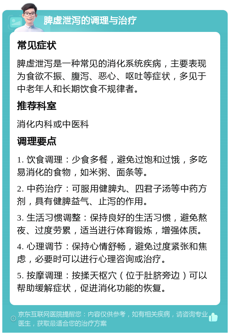 脾虚泄泻的调理与治疗 常见症状 脾虚泄泻是一种常见的消化系统疾病，主要表现为食欲不振、腹泻、恶心、呕吐等症状，多见于中老年人和长期饮食不规律者。 推荐科室 消化内科或中医科 调理要点 1. 饮食调理：少食多餐，避免过饱和过饿，多吃易消化的食物，如米粥、面条等。 2. 中药治疗：可服用健脾丸、四君子汤等中药方剂，具有健脾益气、止泻的作用。 3. 生活习惯调整：保持良好的生活习惯，避免熬夜、过度劳累，适当进行体育锻炼，增强体质。 4. 心理调节：保持心情舒畅，避免过度紧张和焦虑，必要时可以进行心理咨询或治疗。 5. 按摩调理：按揉天枢穴（位于肚脐旁边）可以帮助缓解症状，促进消化功能的恢复。