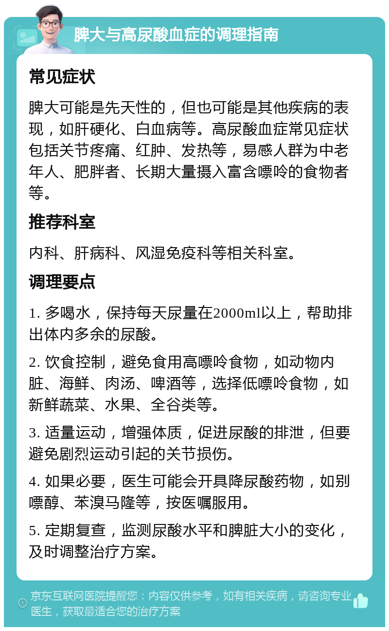 脾大与高尿酸血症的调理指南 常见症状 脾大可能是先天性的，但也可能是其他疾病的表现，如肝硬化、白血病等。高尿酸血症常见症状包括关节疼痛、红肿、发热等，易感人群为中老年人、肥胖者、长期大量摄入富含嘌呤的食物者等。 推荐科室 内科、肝病科、风湿免疫科等相关科室。 调理要点 1. 多喝水，保持每天尿量在2000ml以上，帮助排出体内多余的尿酸。 2. 饮食控制，避免食用高嘌呤食物，如动物内脏、海鲜、肉汤、啤酒等，选择低嘌呤食物，如新鲜蔬菜、水果、全谷类等。 3. 适量运动，增强体质，促进尿酸的排泄，但要避免剧烈运动引起的关节损伤。 4. 如果必要，医生可能会开具降尿酸药物，如别嘌醇、苯溴马隆等，按医嘱服用。 5. 定期复查，监测尿酸水平和脾脏大小的变化，及时调整治疗方案。