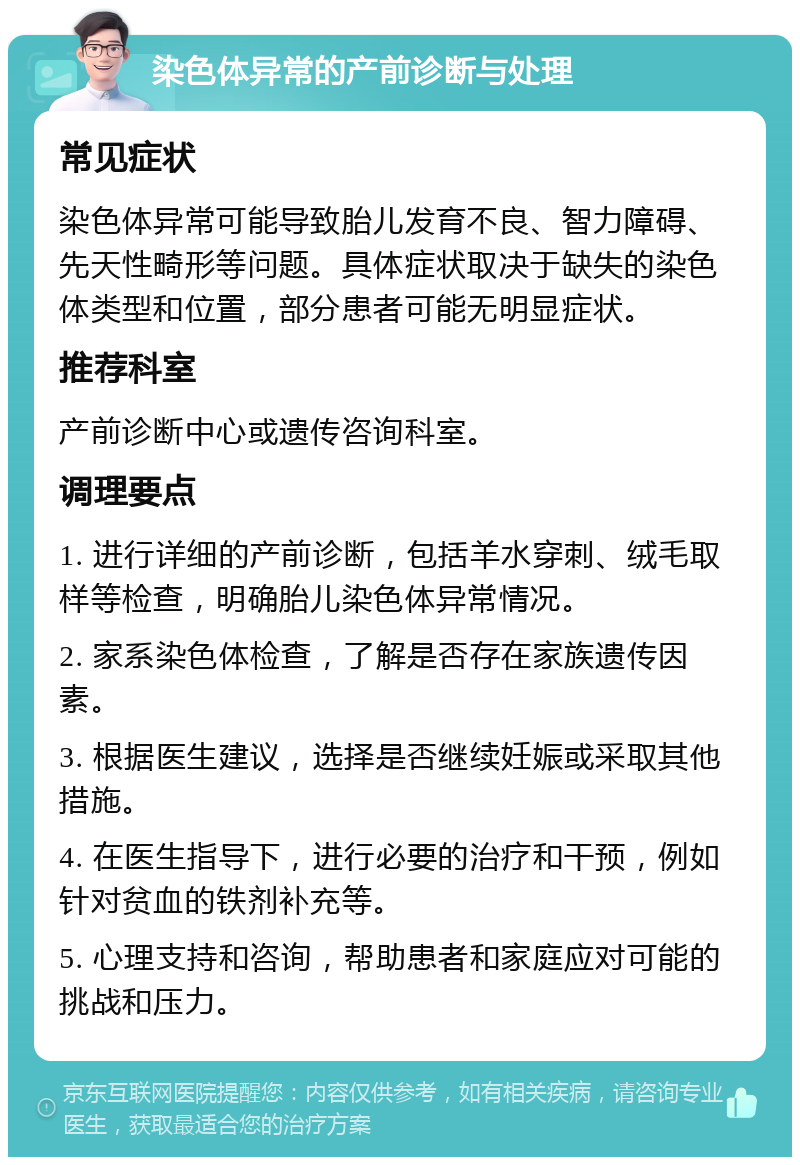 染色体异常的产前诊断与处理 常见症状 染色体异常可能导致胎儿发育不良、智力障碍、先天性畸形等问题。具体症状取决于缺失的染色体类型和位置，部分患者可能无明显症状。 推荐科室 产前诊断中心或遗传咨询科室。 调理要点 1. 进行详细的产前诊断，包括羊水穿刺、绒毛取样等检查，明确胎儿染色体异常情况。 2. 家系染色体检查，了解是否存在家族遗传因素。 3. 根据医生建议，选择是否继续妊娠或采取其他措施。 4. 在医生指导下，进行必要的治疗和干预，例如针对贫血的铁剂补充等。 5. 心理支持和咨询，帮助患者和家庭应对可能的挑战和压力。