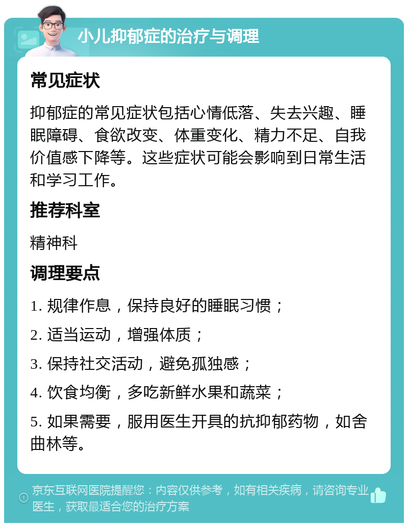 小儿抑郁症的治疗与调理 常见症状 抑郁症的常见症状包括心情低落、失去兴趣、睡眠障碍、食欲改变、体重变化、精力不足、自我价值感下降等。这些症状可能会影响到日常生活和学习工作。 推荐科室 精神科 调理要点 1. 规律作息，保持良好的睡眠习惯； 2. 适当运动，增强体质； 3. 保持社交活动，避免孤独感； 4. 饮食均衡，多吃新鲜水果和蔬菜； 5. 如果需要，服用医生开具的抗抑郁药物，如舍曲林等。