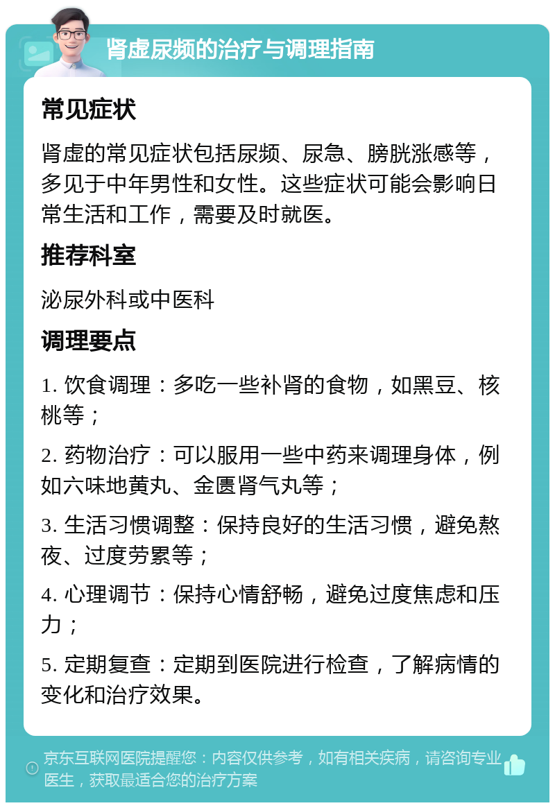 肾虚尿频的治疗与调理指南 常见症状 肾虚的常见症状包括尿频、尿急、膀胱涨感等，多见于中年男性和女性。这些症状可能会影响日常生活和工作，需要及时就医。 推荐科室 泌尿外科或中医科 调理要点 1. 饮食调理：多吃一些补肾的食物，如黑豆、核桃等； 2. 药物治疗：可以服用一些中药来调理身体，例如六味地黄丸、金匮肾气丸等； 3. 生活习惯调整：保持良好的生活习惯，避免熬夜、过度劳累等； 4. 心理调节：保持心情舒畅，避免过度焦虑和压力； 5. 定期复查：定期到医院进行检查，了解病情的变化和治疗效果。