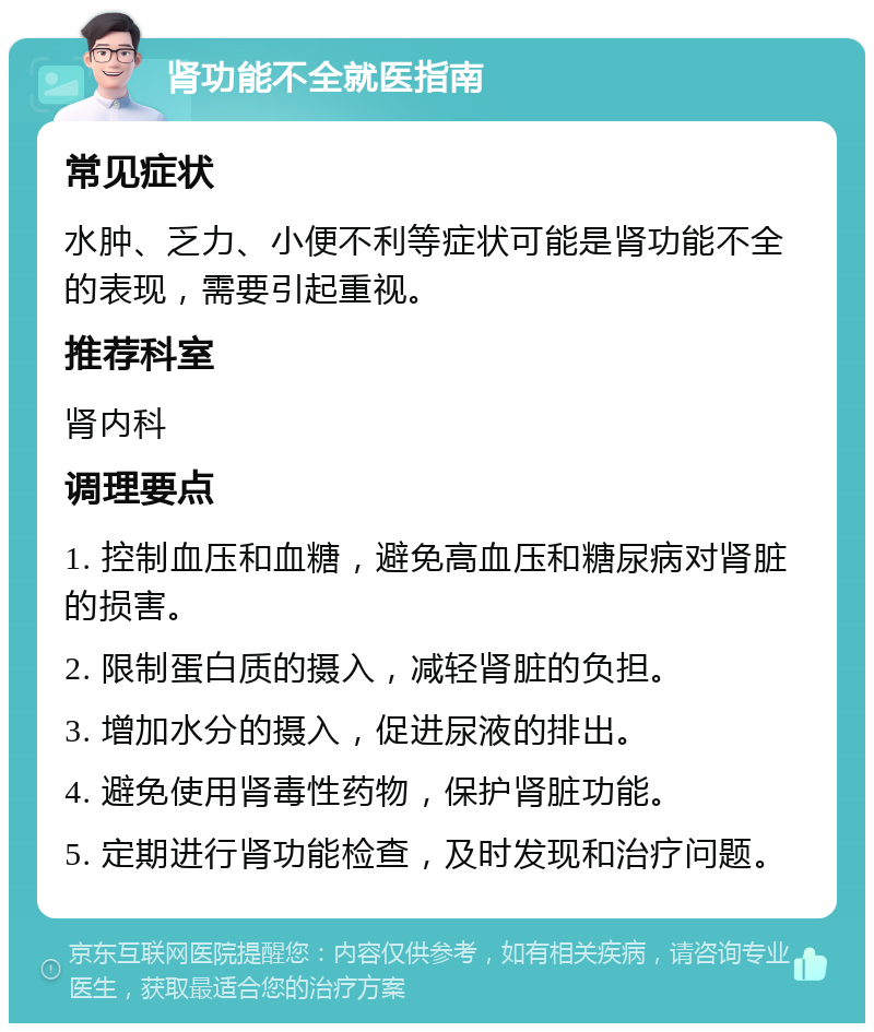 肾功能不全就医指南 常见症状 水肿、乏力、小便不利等症状可能是肾功能不全的表现，需要引起重视。 推荐科室 肾内科 调理要点 1. 控制血压和血糖，避免高血压和糖尿病对肾脏的损害。 2. 限制蛋白质的摄入，减轻肾脏的负担。 3. 增加水分的摄入，促进尿液的排出。 4. 避免使用肾毒性药物，保护肾脏功能。 5. 定期进行肾功能检查，及时发现和治疗问题。