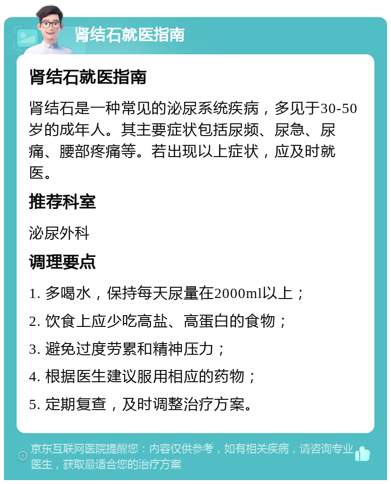 肾结石就医指南 肾结石就医指南 肾结石是一种常见的泌尿系统疾病，多见于30-50岁的成年人。其主要症状包括尿频、尿急、尿痛、腰部疼痛等。若出现以上症状，应及时就医。 推荐科室 泌尿外科 调理要点 1. 多喝水，保持每天尿量在2000ml以上； 2. 饮食上应少吃高盐、高蛋白的食物； 3. 避免过度劳累和精神压力； 4. 根据医生建议服用相应的药物； 5. 定期复查，及时调整治疗方案。