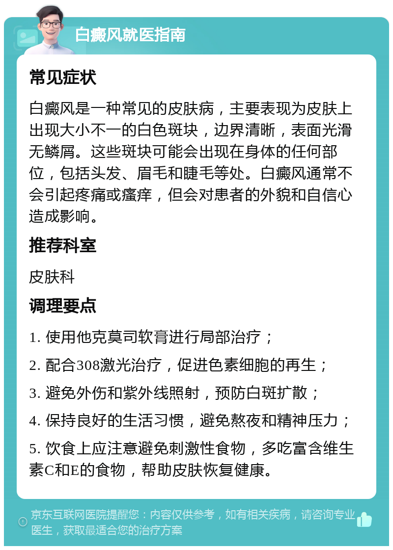 白癜风就医指南 常见症状 白癜风是一种常见的皮肤病，主要表现为皮肤上出现大小不一的白色斑块，边界清晰，表面光滑无鳞屑。这些斑块可能会出现在身体的任何部位，包括头发、眉毛和睫毛等处。白癜风通常不会引起疼痛或瘙痒，但会对患者的外貌和自信心造成影响。 推荐科室 皮肤科 调理要点 1. 使用他克莫司软膏进行局部治疗； 2. 配合308激光治疗，促进色素细胞的再生； 3. 避免外伤和紫外线照射，预防白斑扩散； 4. 保持良好的生活习惯，避免熬夜和精神压力； 5. 饮食上应注意避免刺激性食物，多吃富含维生素C和E的食物，帮助皮肤恢复健康。