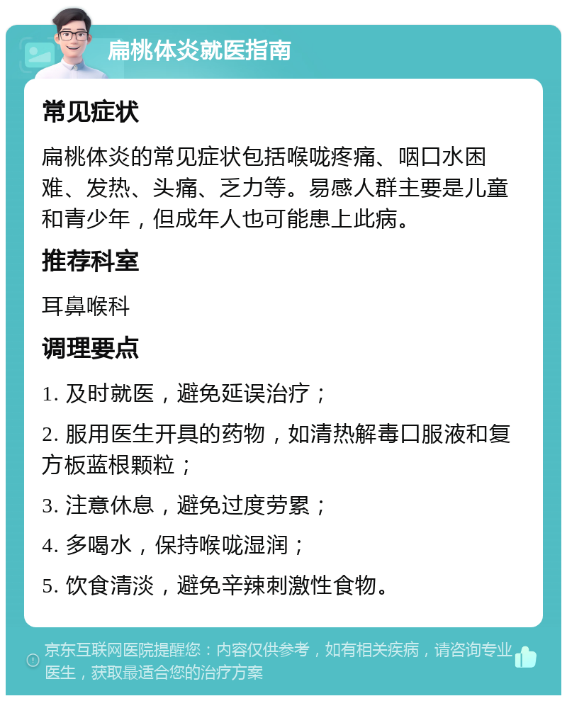 扁桃体炎就医指南 常见症状 扁桃体炎的常见症状包括喉咙疼痛、咽口水困难、发热、头痛、乏力等。易感人群主要是儿童和青少年，但成年人也可能患上此病。 推荐科室 耳鼻喉科 调理要点 1. 及时就医，避免延误治疗； 2. 服用医生开具的药物，如清热解毒口服液和复方板蓝根颗粒； 3. 注意休息，避免过度劳累； 4. 多喝水，保持喉咙湿润； 5. 饮食清淡，避免辛辣刺激性食物。