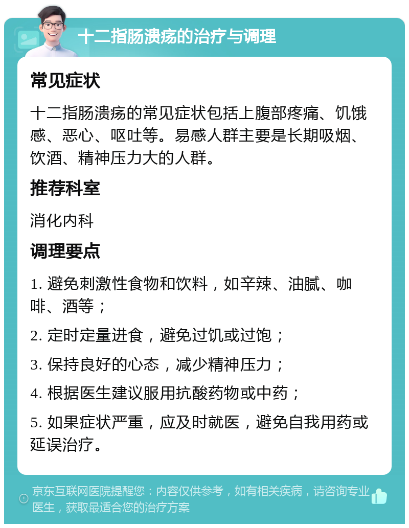 十二指肠溃疡的治疗与调理 常见症状 十二指肠溃疡的常见症状包括上腹部疼痛、饥饿感、恶心、呕吐等。易感人群主要是长期吸烟、饮酒、精神压力大的人群。 推荐科室 消化内科 调理要点 1. 避免刺激性食物和饮料，如辛辣、油腻、咖啡、酒等； 2. 定时定量进食，避免过饥或过饱； 3. 保持良好的心态，减少精神压力； 4. 根据医生建议服用抗酸药物或中药； 5. 如果症状严重，应及时就医，避免自我用药或延误治疗。