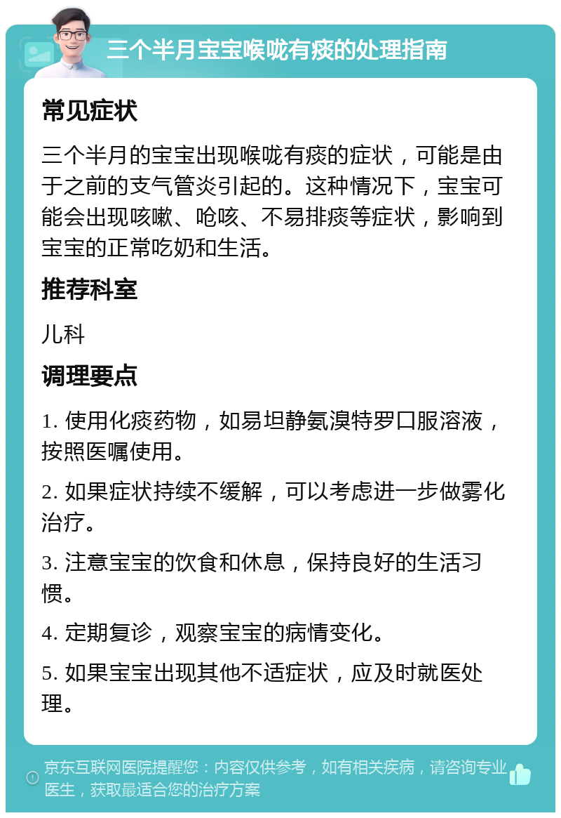 三个半月宝宝喉咙有痰的处理指南 常见症状 三个半月的宝宝出现喉咙有痰的症状，可能是由于之前的支气管炎引起的。这种情况下，宝宝可能会出现咳嗽、呛咳、不易排痰等症状，影响到宝宝的正常吃奶和生活。 推荐科室 儿科 调理要点 1. 使用化痰药物，如易坦静氨溴特罗口服溶液，按照医嘱使用。 2. 如果症状持续不缓解，可以考虑进一步做雾化治疗。 3. 注意宝宝的饮食和休息，保持良好的生活习惯。 4. 定期复诊，观察宝宝的病情变化。 5. 如果宝宝出现其他不适症状，应及时就医处理。