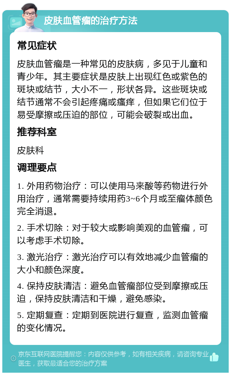 皮肤血管瘤的治疗方法 常见症状 皮肤血管瘤是一种常见的皮肤病，多见于儿童和青少年。其主要症状是皮肤上出现红色或紫色的斑块或结节，大小不一，形状各异。这些斑块或结节通常不会引起疼痛或瘙痒，但如果它们位于易受摩擦或压迫的部位，可能会破裂或出血。 推荐科室 皮肤科 调理要点 1. 外用药物治疗：可以使用马来酸等药物进行外用治疗，通常需要持续用药3~6个月或至瘤体颜色完全消退。 2. 手术切除：对于较大或影响美观的血管瘤，可以考虑手术切除。 3. 激光治疗：激光治疗可以有效地减少血管瘤的大小和颜色深度。 4. 保持皮肤清洁：避免血管瘤部位受到摩擦或压迫，保持皮肤清洁和干燥，避免感染。 5. 定期复查：定期到医院进行复查，监测血管瘤的变化情况。