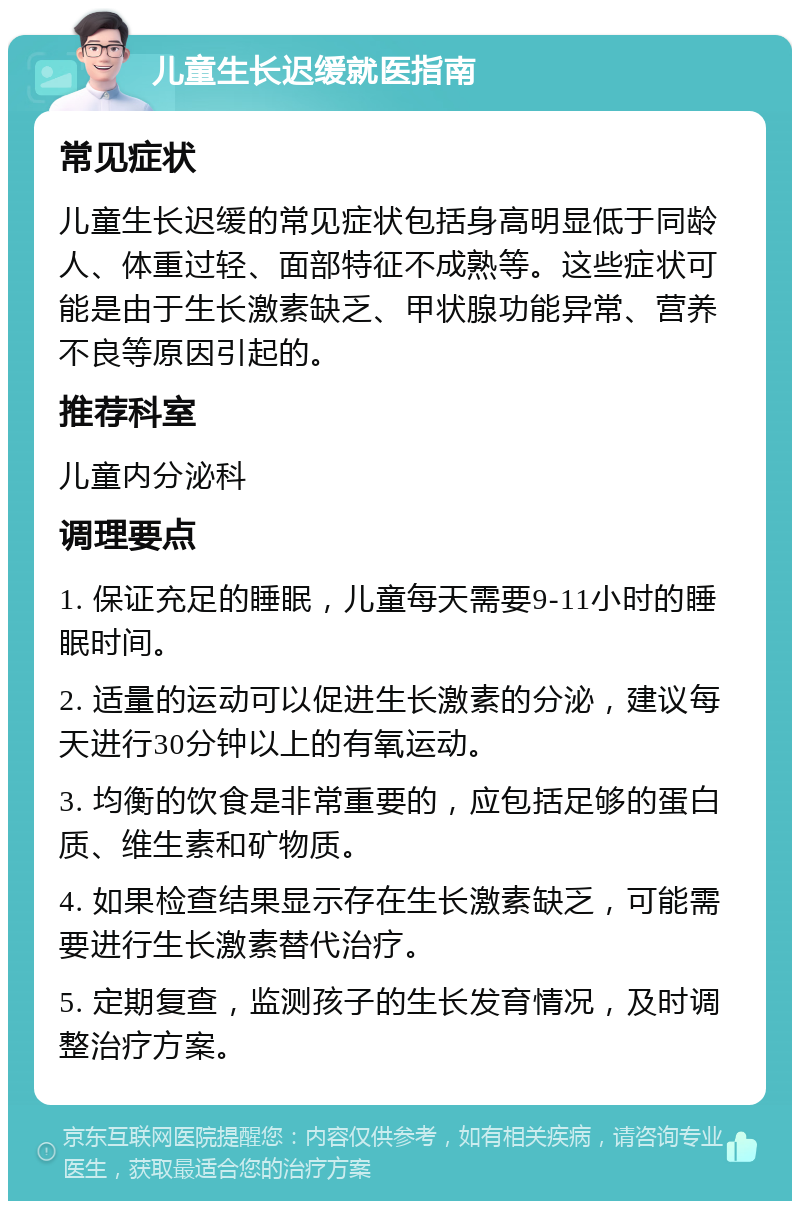 儿童生长迟缓就医指南 常见症状 儿童生长迟缓的常见症状包括身高明显低于同龄人、体重过轻、面部特征不成熟等。这些症状可能是由于生长激素缺乏、甲状腺功能异常、营养不良等原因引起的。 推荐科室 儿童内分泌科 调理要点 1. 保证充足的睡眠，儿童每天需要9-11小时的睡眠时间。 2. 适量的运动可以促进生长激素的分泌，建议每天进行30分钟以上的有氧运动。 3. 均衡的饮食是非常重要的，应包括足够的蛋白质、维生素和矿物质。 4. 如果检查结果显示存在生长激素缺乏，可能需要进行生长激素替代治疗。 5. 定期复查，监测孩子的生长发育情况，及时调整治疗方案。