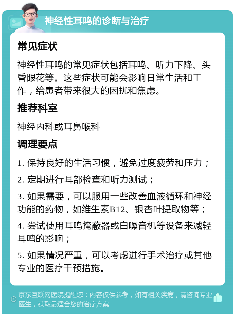 神经性耳鸣的诊断与治疗 常见症状 神经性耳鸣的常见症状包括耳鸣、听力下降、头昏眼花等。这些症状可能会影响日常生活和工作，给患者带来很大的困扰和焦虑。 推荐科室 神经内科或耳鼻喉科 调理要点 1. 保持良好的生活习惯，避免过度疲劳和压力； 2. 定期进行耳部检查和听力测试； 3. 如果需要，可以服用一些改善血液循环和神经功能的药物，如维生素B12、银杏叶提取物等； 4. 尝试使用耳鸣掩蔽器或白噪音机等设备来减轻耳鸣的影响； 5. 如果情况严重，可以考虑进行手术治疗或其他专业的医疗干预措施。