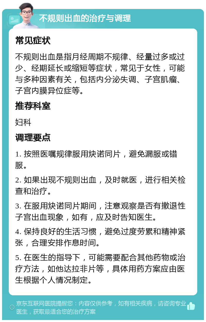 不规则出血的治疗与调理 常见症状 不规则出血是指月经周期不规律、经量过多或过少、经期延长或缩短等症状，常见于女性，可能与多种因素有关，包括内分泌失调、子宫肌瘤、子宫内膜异位症等。 推荐科室 妇科 调理要点 1. 按照医嘱规律服用炔诺同片，避免漏服或错服。 2. 如果出现不规则出血，及时就医，进行相关检查和治疗。 3. 在服用炔诺同片期间，注意观察是否有撤退性子宫出血现象，如有，应及时告知医生。 4. 保持良好的生活习惯，避免过度劳累和精神紧张，合理安排作息时间。 5. 在医生的指导下，可能需要配合其他药物或治疗方法，如他达拉非片等，具体用药方案应由医生根据个人情况制定。