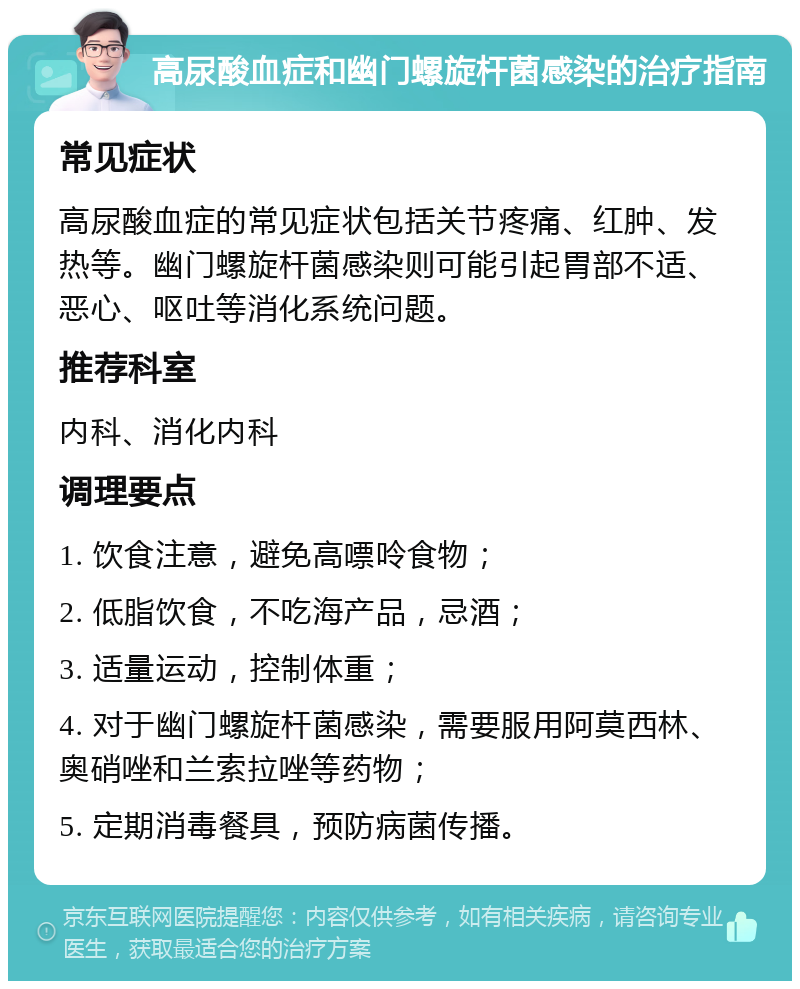 高尿酸血症和幽门螺旋杆菌感染的治疗指南 常见症状 高尿酸血症的常见症状包括关节疼痛、红肿、发热等。幽门螺旋杆菌感染则可能引起胃部不适、恶心、呕吐等消化系统问题。 推荐科室 内科、消化内科 调理要点 1. 饮食注意，避免高嘌呤食物； 2. 低脂饮食，不吃海产品，忌酒； 3. 适量运动，控制体重； 4. 对于幽门螺旋杆菌感染，需要服用阿莫西林、奥硝唑和兰索拉唑等药物； 5. 定期消毒餐具，预防病菌传播。