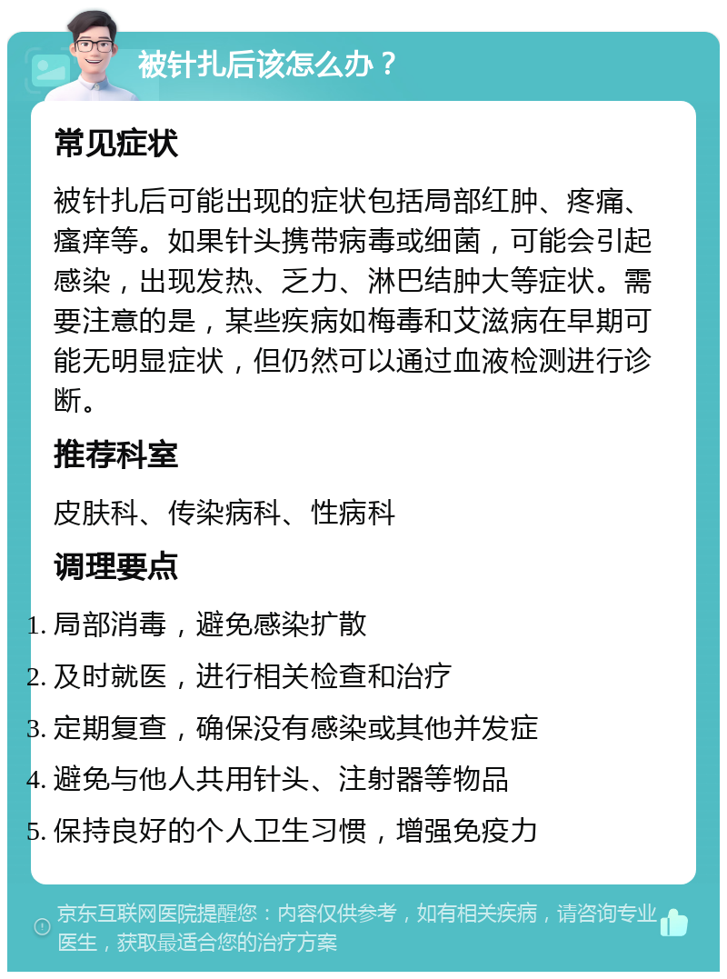 被针扎后该怎么办？ 常见症状 被针扎后可能出现的症状包括局部红肿、疼痛、瘙痒等。如果针头携带病毒或细菌，可能会引起感染，出现发热、乏力、淋巴结肿大等症状。需要注意的是，某些疾病如梅毒和艾滋病在早期可能无明显症状，但仍然可以通过血液检测进行诊断。 推荐科室 皮肤科、传染病科、性病科 调理要点 局部消毒，避免感染扩散 及时就医，进行相关检查和治疗 定期复查，确保没有感染或其他并发症 避免与他人共用针头、注射器等物品 保持良好的个人卫生习惯，增强免疫力