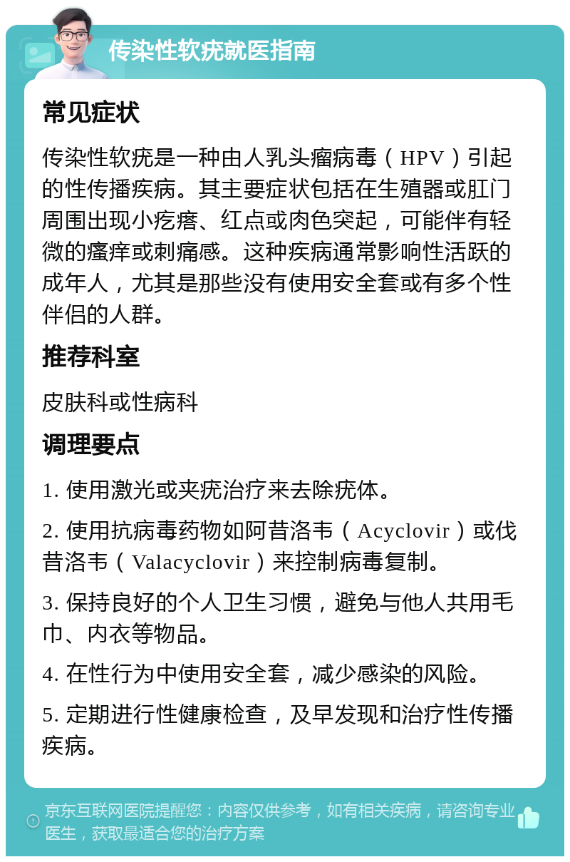 传染性软疣就医指南 常见症状 传染性软疣是一种由人乳头瘤病毒（HPV）引起的性传播疾病。其主要症状包括在生殖器或肛门周围出现小疙瘩、红点或肉色突起，可能伴有轻微的瘙痒或刺痛感。这种疾病通常影响性活跃的成年人，尤其是那些没有使用安全套或有多个性伴侣的人群。 推荐科室 皮肤科或性病科 调理要点 1. 使用激光或夹疣治疗来去除疣体。 2. 使用抗病毒药物如阿昔洛韦（Acyclovir）或伐昔洛韦（Valacyclovir）来控制病毒复制。 3. 保持良好的个人卫生习惯，避免与他人共用毛巾、内衣等物品。 4. 在性行为中使用安全套，减少感染的风险。 5. 定期进行性健康检查，及早发现和治疗性传播疾病。