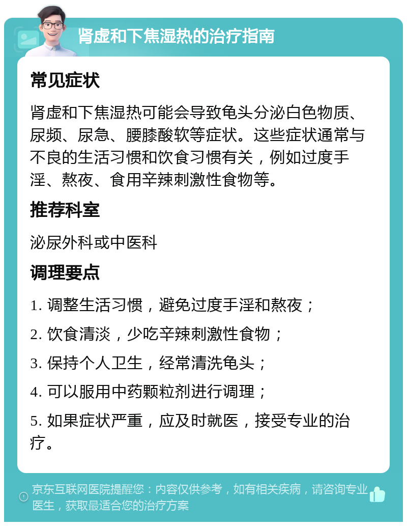 肾虚和下焦湿热的治疗指南 常见症状 肾虚和下焦湿热可能会导致龟头分泌白色物质、尿频、尿急、腰膝酸软等症状。这些症状通常与不良的生活习惯和饮食习惯有关，例如过度手淫、熬夜、食用辛辣刺激性食物等。 推荐科室 泌尿外科或中医科 调理要点 1. 调整生活习惯，避免过度手淫和熬夜； 2. 饮食清淡，少吃辛辣刺激性食物； 3. 保持个人卫生，经常清洗龟头； 4. 可以服用中药颗粒剂进行调理； 5. 如果症状严重，应及时就医，接受专业的治疗。