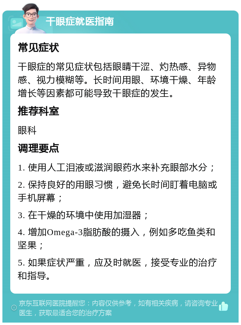 干眼症就医指南 常见症状 干眼症的常见症状包括眼睛干涩、灼热感、异物感、视力模糊等。长时间用眼、环境干燥、年龄增长等因素都可能导致干眼症的发生。 推荐科室 眼科 调理要点 1. 使用人工泪液或滋润眼药水来补充眼部水分； 2. 保持良好的用眼习惯，避免长时间盯着电脑或手机屏幕； 3. 在干燥的环境中使用加湿器； 4. 增加Omega-3脂肪酸的摄入，例如多吃鱼类和坚果； 5. 如果症状严重，应及时就医，接受专业的治疗和指导。