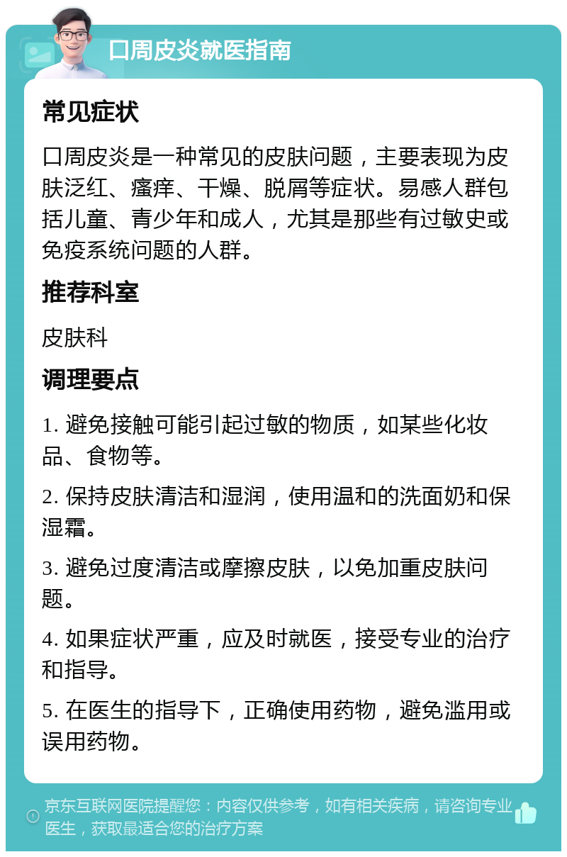 口周皮炎就医指南 常见症状 口周皮炎是一种常见的皮肤问题，主要表现为皮肤泛红、瘙痒、干燥、脱屑等症状。易感人群包括儿童、青少年和成人，尤其是那些有过敏史或免疫系统问题的人群。 推荐科室 皮肤科 调理要点 1. 避免接触可能引起过敏的物质，如某些化妆品、食物等。 2. 保持皮肤清洁和湿润，使用温和的洗面奶和保湿霜。 3. 避免过度清洁或摩擦皮肤，以免加重皮肤问题。 4. 如果症状严重，应及时就医，接受专业的治疗和指导。 5. 在医生的指导下，正确使用药物，避免滥用或误用药物。