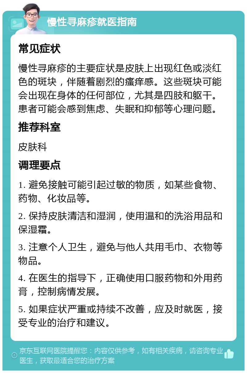 慢性寻麻疹就医指南 常见症状 慢性寻麻疹的主要症状是皮肤上出现红色或淡红色的斑块，伴随着剧烈的瘙痒感。这些斑块可能会出现在身体的任何部位，尤其是四肢和躯干。患者可能会感到焦虑、失眠和抑郁等心理问题。 推荐科室 皮肤科 调理要点 1. 避免接触可能引起过敏的物质，如某些食物、药物、化妆品等。 2. 保持皮肤清洁和湿润，使用温和的洗浴用品和保湿霜。 3. 注意个人卫生，避免与他人共用毛巾、衣物等物品。 4. 在医生的指导下，正确使用口服药物和外用药膏，控制病情发展。 5. 如果症状严重或持续不改善，应及时就医，接受专业的治疗和建议。