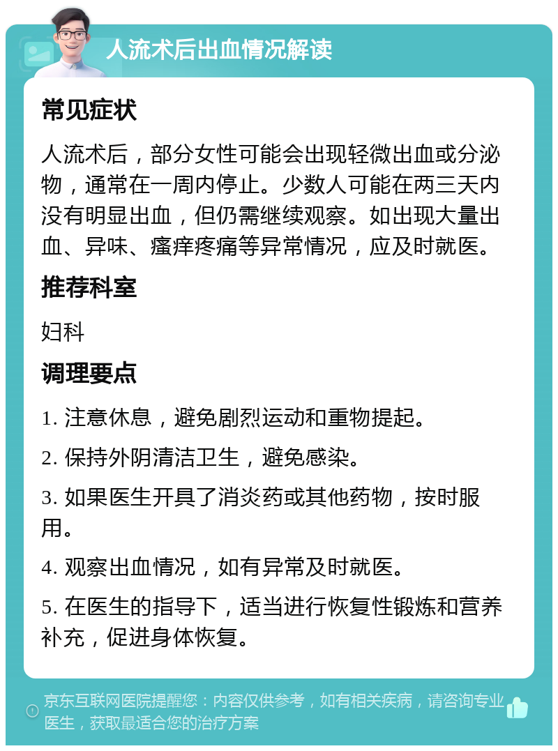 人流术后出血情况解读 常见症状 人流术后，部分女性可能会出现轻微出血或分泌物，通常在一周内停止。少数人可能在两三天内没有明显出血，但仍需继续观察。如出现大量出血、异味、瘙痒疼痛等异常情况，应及时就医。 推荐科室 妇科 调理要点 1. 注意休息，避免剧烈运动和重物提起。 2. 保持外阴清洁卫生，避免感染。 3. 如果医生开具了消炎药或其他药物，按时服用。 4. 观察出血情况，如有异常及时就医。 5. 在医生的指导下，适当进行恢复性锻炼和营养补充，促进身体恢复。