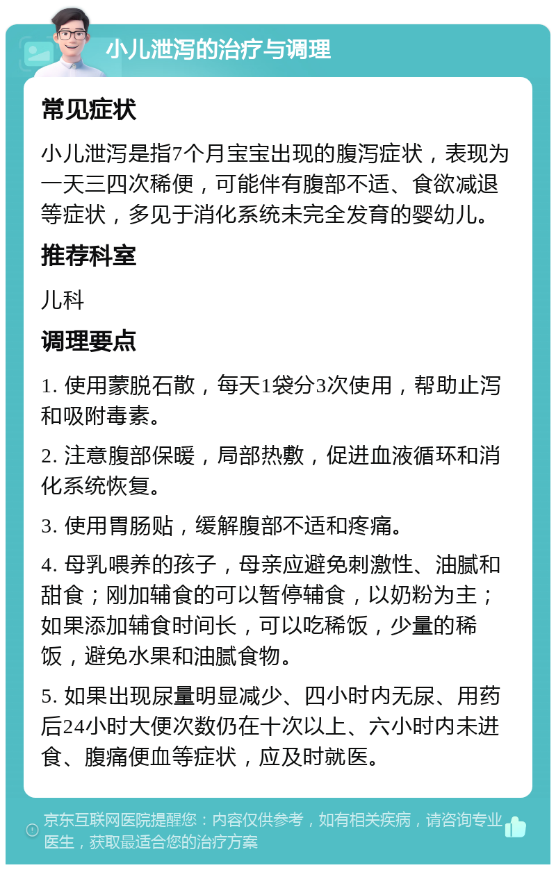 小儿泄泻的治疗与调理 常见症状 小儿泄泻是指7个月宝宝出现的腹泻症状，表现为一天三四次稀便，可能伴有腹部不适、食欲减退等症状，多见于消化系统未完全发育的婴幼儿。 推荐科室 儿科 调理要点 1. 使用蒙脱石散，每天1袋分3次使用，帮助止泻和吸附毒素。 2. 注意腹部保暖，局部热敷，促进血液循环和消化系统恢复。 3. 使用胃肠贴，缓解腹部不适和疼痛。 4. 母乳喂养的孩子，母亲应避免刺激性、油腻和甜食；刚加辅食的可以暂停辅食，以奶粉为主；如果添加辅食时间长，可以吃稀饭，少量的稀饭，避免水果和油腻食物。 5. 如果出现尿量明显减少、四小时内无尿、用药后24小时大便次数仍在十次以上、六小时内未进食、腹痛便血等症状，应及时就医。