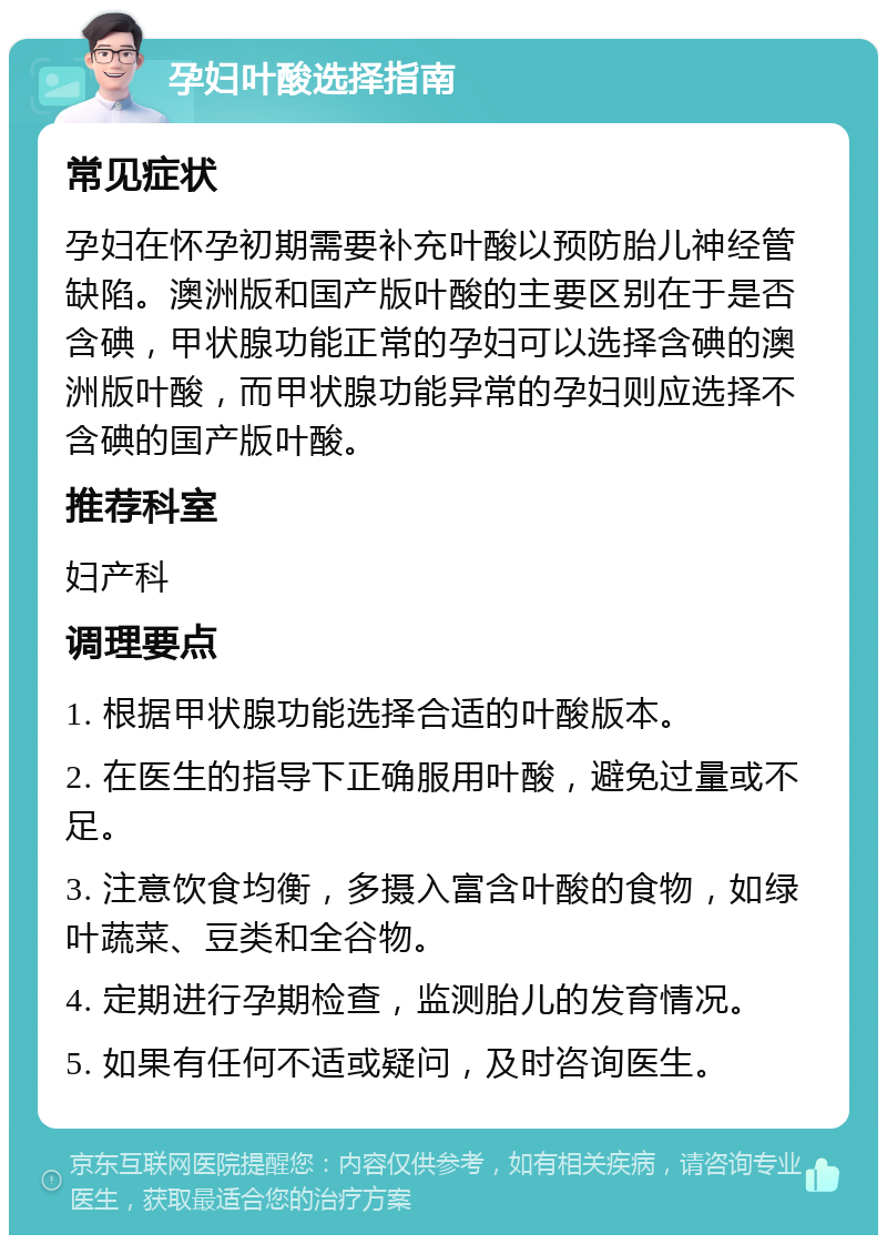 孕妇叶酸选择指南 常见症状 孕妇在怀孕初期需要补充叶酸以预防胎儿神经管缺陷。澳洲版和国产版叶酸的主要区别在于是否含碘，甲状腺功能正常的孕妇可以选择含碘的澳洲版叶酸，而甲状腺功能异常的孕妇则应选择不含碘的国产版叶酸。 推荐科室 妇产科 调理要点 1. 根据甲状腺功能选择合适的叶酸版本。 2. 在医生的指导下正确服用叶酸，避免过量或不足。 3. 注意饮食均衡，多摄入富含叶酸的食物，如绿叶蔬菜、豆类和全谷物。 4. 定期进行孕期检查，监测胎儿的发育情况。 5. 如果有任何不适或疑问，及时咨询医生。