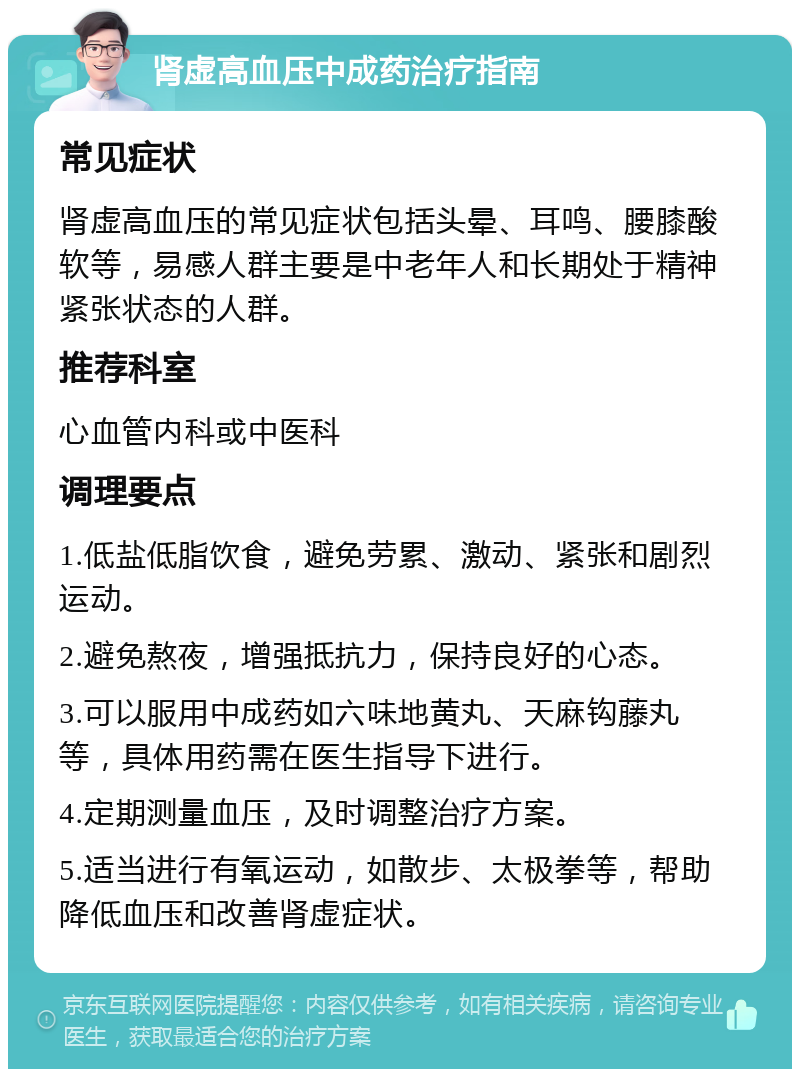 肾虚高血压中成药治疗指南 常见症状 肾虚高血压的常见症状包括头晕、耳鸣、腰膝酸软等，易感人群主要是中老年人和长期处于精神紧张状态的人群。 推荐科室 心血管内科或中医科 调理要点 1.低盐低脂饮食，避免劳累、激动、紧张和剧烈运动。 2.避免熬夜，增强抵抗力，保持良好的心态。 3.可以服用中成药如六味地黄丸、天麻钩藤丸等，具体用药需在医生指导下进行。 4.定期测量血压，及时调整治疗方案。 5.适当进行有氧运动，如散步、太极拳等，帮助降低血压和改善肾虚症状。